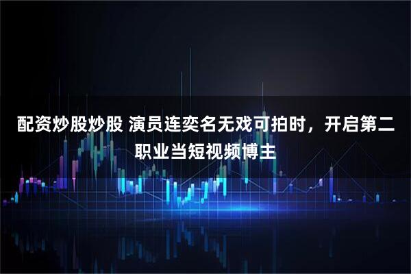 配资炒股炒股 演员连奕名无戏可拍时，开启第二职业当短视频博主