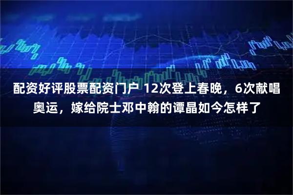 配资好评股票配资门户 12次登上春晚，6次献唱奥运，嫁给院士邓中翰的谭晶如今怎样了