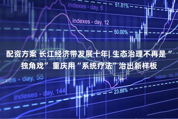 配资方案 长江经济带发展十年| 生态治理不再是“独角戏” 重庆用“系统疗法”治出新样板