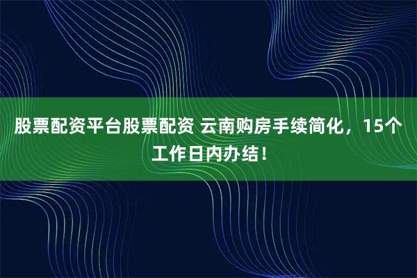 股票配资平台股票配资 云南购房手续简化，15个工作日内办结！