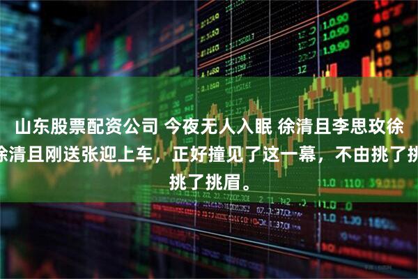 山东股票配资公司 今夜无人入眠 徐清且李思玫徐闯 徐清且刚送张迎上车，正好撞见了这一幕，不由挑了挑眉。