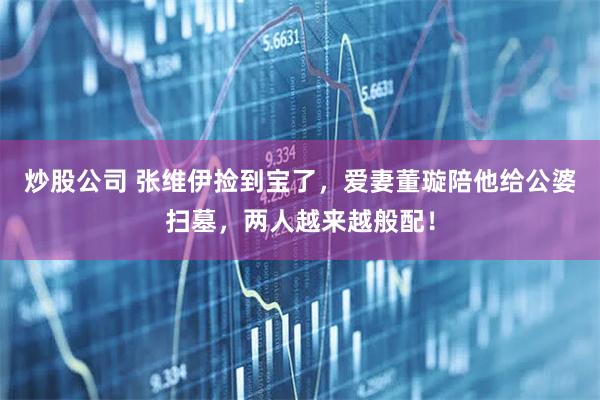 炒股公司 张维伊捡到宝了，爱妻董璇陪他给公婆扫墓，两人越来越般配！