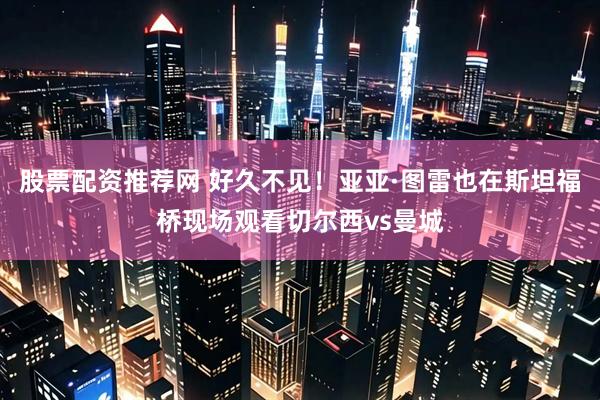 股票配资推荐网 好久不见！亚亚·图雷也在斯坦福桥现场观看切尔西vs曼城
