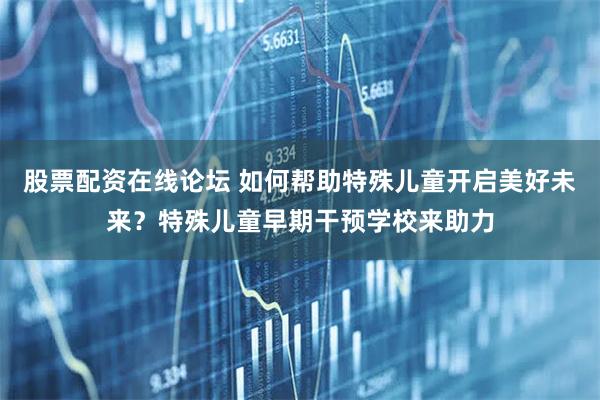 股票配资在线论坛 如何帮助特殊儿童开启美好未来？特殊儿童早期干预学校来助力