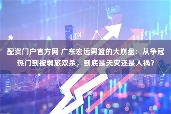 配资门户官方网 广东宏远男篮的大崩盘：从争冠热门到被弱旅双杀，到底是天灾还是人祸？