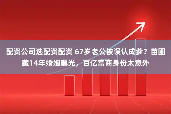 配资公司选配资配资 67岁老公被误认成爹？苗圃藏14年婚姻曝光，百亿富商身份太意外