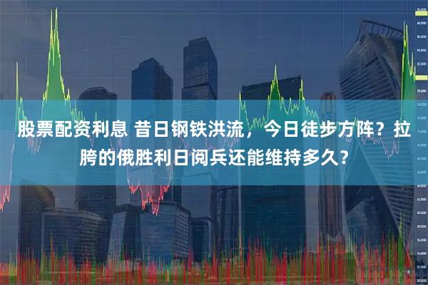 股票配资利息 昔日钢铁洪流，今日徒步方阵？拉胯的俄胜利日阅兵还能维持多久？