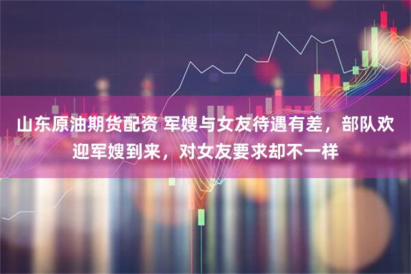 山东原油期货配资 军嫂与女友待遇有差，部队欢迎军嫂到来，对女友要求却不一样