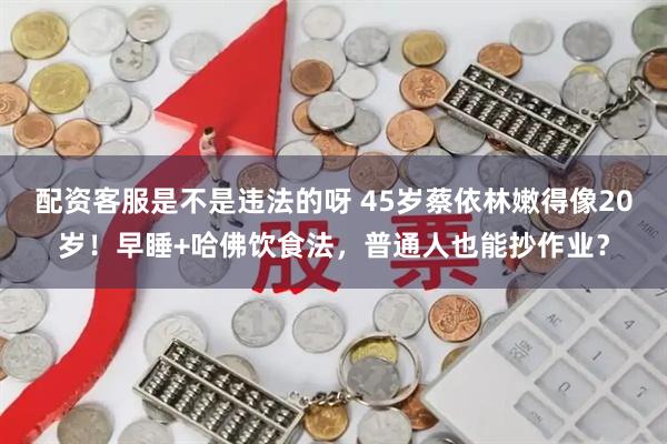 配资客服是不是违法的呀 45岁蔡依林嫩得像20岁！早睡+哈佛饮食法，普通人也能抄作业？