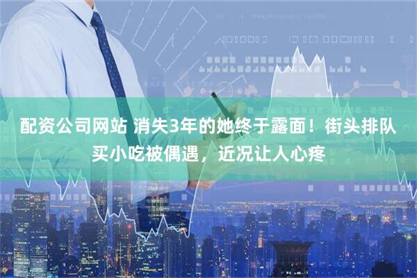 配资公司网站 消失3年的她终于露面！街头排队买小吃被偶遇，近况让人心疼