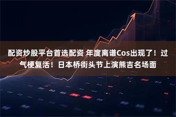 配资炒股平台首选配资 年度离谱Cos出现了！过气梗复活！日本桥街头节上演熊吉名场面