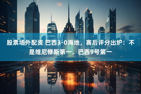 股票场外配资 巴西3-0海地，赛后评分出炉：不是维尼修斯第一，巴西9号第一