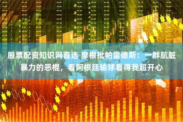 股票配资知识网首选 摩根批帕雷德斯：一群肮脏暴力的恶棍，看阿根廷输球看得我超开心