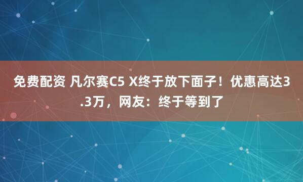 免费配资 凡尔赛C5 X终于放下面子！优惠高达3.3万，网友：终于等到了