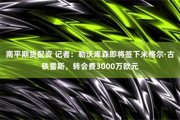 南平期货配资 记者：勒沃库森即将签下米格尔·古铁雷斯，转会费3000万欧元