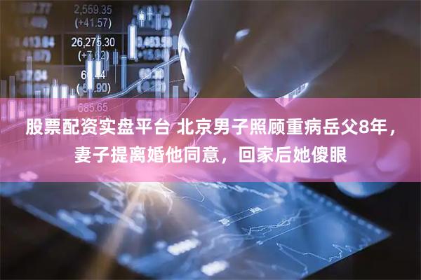 股票配资实盘平台 北京男子照顾重病岳父8年，妻子提离婚他同意，回家后她傻眼