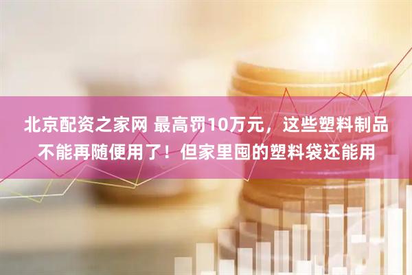 北京配资之家网 最高罚10万元，这些塑料制品不能再随便用了！但家里囤的塑料袋还能用