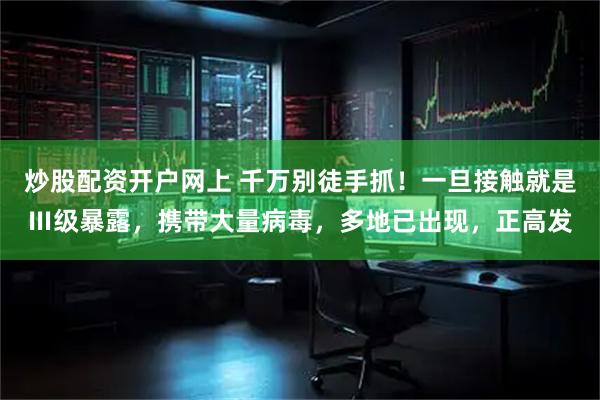 炒股配资开户网上 千万别徒手抓！一旦接触就是Ⅲ级暴露，携带大量病毒，多地已出现，正高发