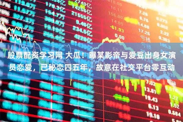 股票配资学习网 大瓜！曝某影帝与爱豆出身女演员恋爱，已秘恋四五年，故意在社交平台零互动