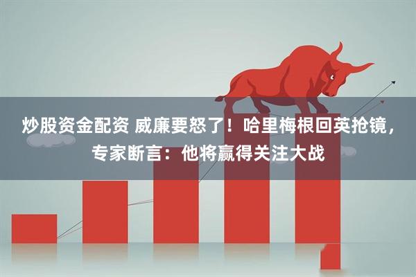 炒股资金配资 威廉要怒了！哈里梅根回英抢镜，专家断言：他将赢得关注大战