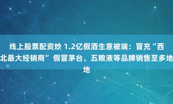 线上股票配资炒 1.2亿假酒生意被端：冒充“西北最大经销商” 假冒茅台、五粮液等品牌销售至多地