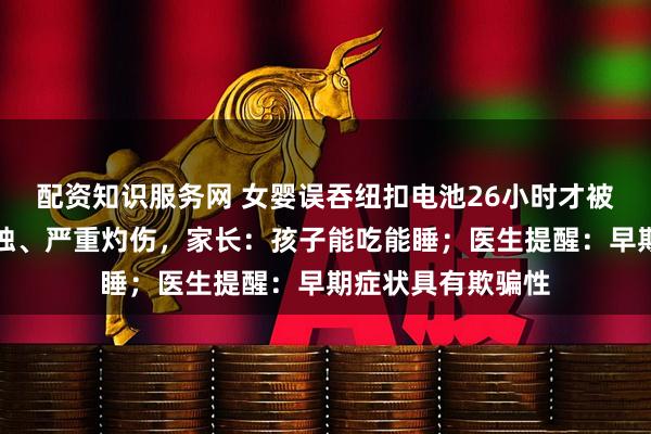 配资知识服务网 女婴误吞纽扣电池26小时才被送医，食道被腐蚀、严重灼伤，家长：孩子能吃能睡；医生提醒：早期症状具有欺骗性